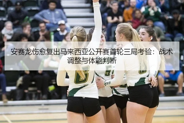安赛龙伤愈复出马来西亚公开赛首轮三局考验：战术调整与体能判断