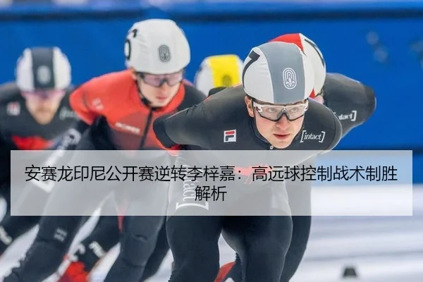 安赛龙印尼公开赛逆转李梓嘉：高远球控制战术制胜解析