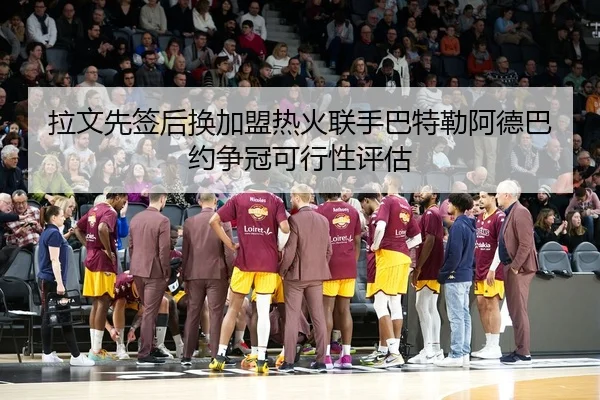 拉文先签后换加盟热火联手巴特勒阿德巴约争冠可行性评估