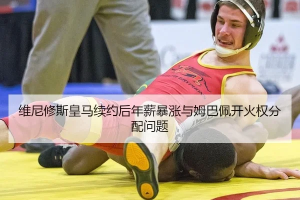 维尼修斯皇马续约后年薪暴涨与姆巴佩开火权分配问题