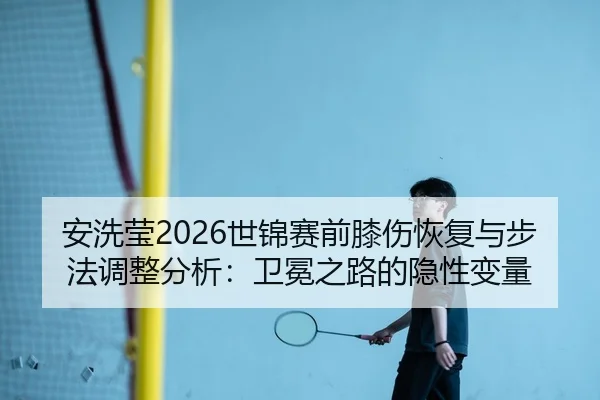 安洗莹2026世锦赛前膝伤恢复与步法调整分析：卫冕之路的隐性变量