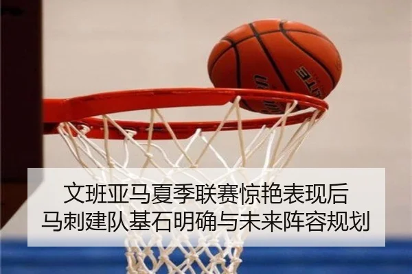 文班亚马夏季联赛惊艳表现后 马刺建队基石明确与未来阵容规划